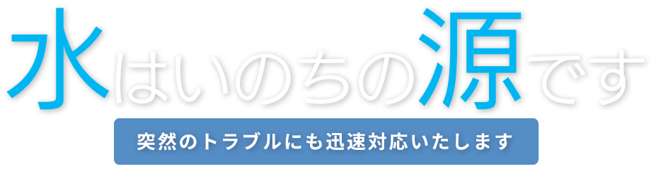 水はいのちの源です　突然のトラブルにも迅速対応いたします